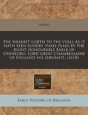 The Weakest Goeth to the Vvall as It Hath Been Sundry Times Plaid by the Right Honourable Earle of Oxenford, Lord Great Chamberlaine of England His Seruants. (1618)